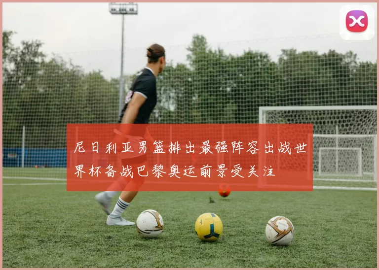 尼日利亚男篮排出最强阵容出战世界杯备战巴黎奥运前景受关注