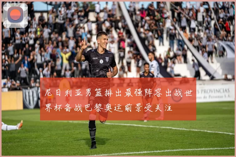 尼日利亚男篮排出最强阵容出战世界杯备战巴黎奥运前景受关注