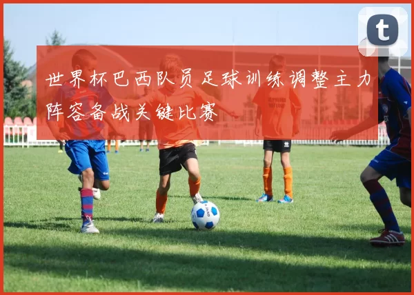 世界杯巴西队员足球训练调整主力阵容备战关键比赛