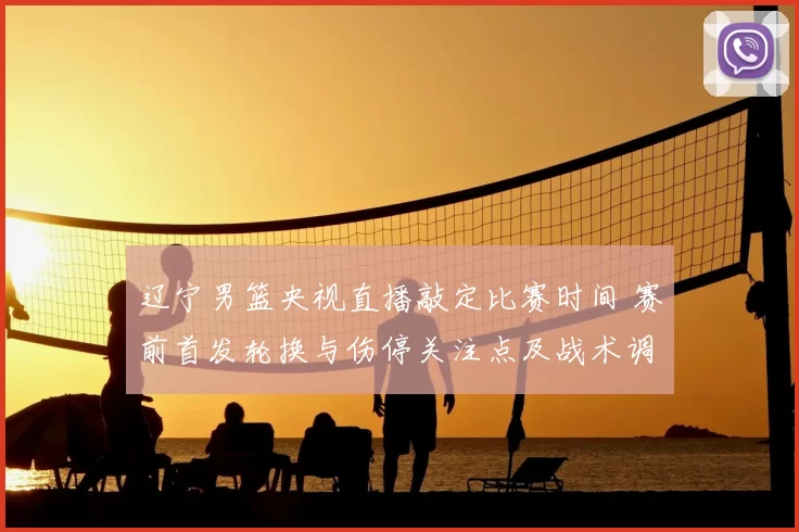 辽宁男篮央视直播敲定比赛时间 赛前首发轮换与伤停关注点及战术调整