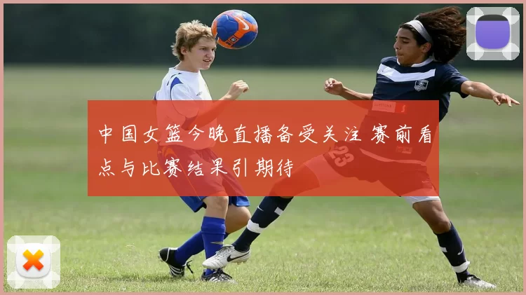 中国女篮今晚直播备受关注 赛前看点与比赛结果引期待