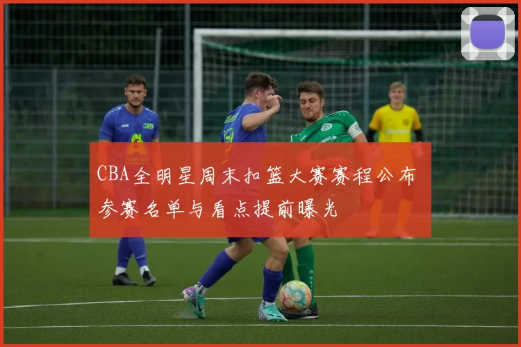 CBA全明星周末扣篮大赛赛程公布 参赛名单与看点提前曝光