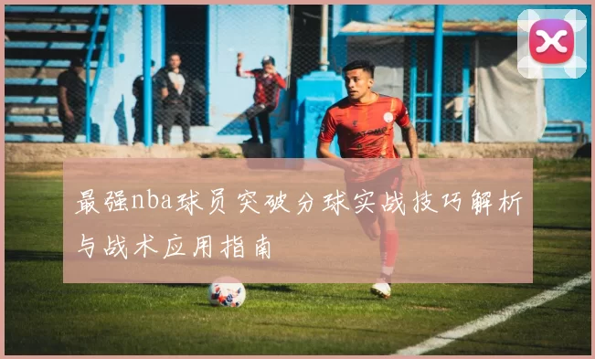 最强nba球员突破分球实战技巧解析与战术应用指南