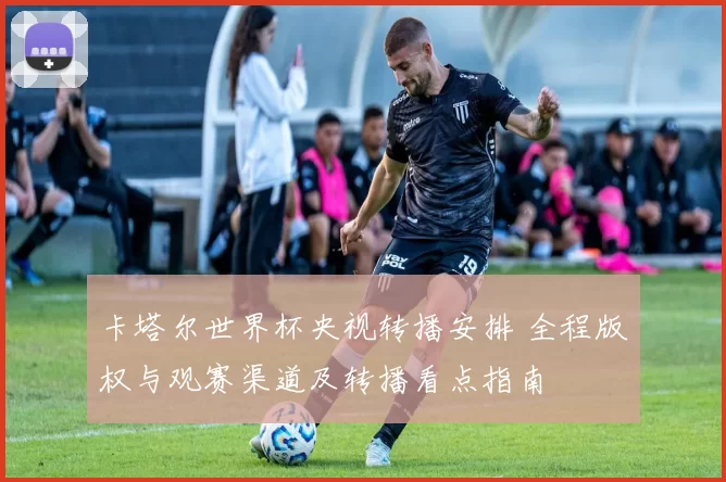 卡塔尔世界杯央视转播安排 全程版权与观赛渠道及转播看点指南