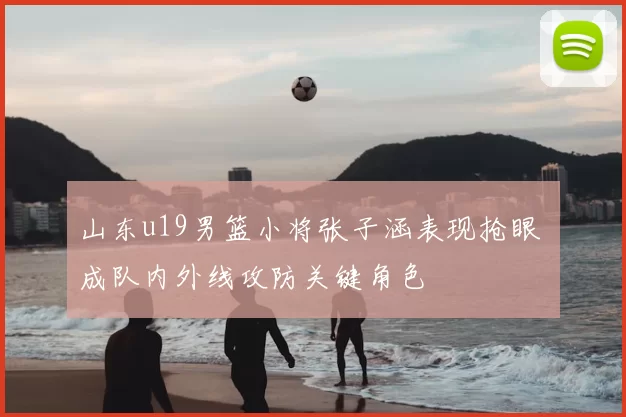 山东u19男篮小将张子涵表现抢眼 成队内外线攻防关键角色