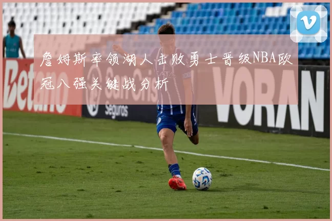 詹姆斯率领湖人击败勇士晋级NBA欧冠八强关键战分析