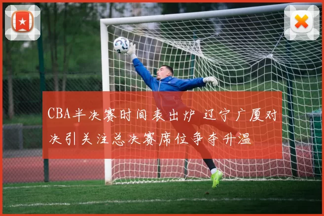 CBA半决赛时间表出炉 辽宁广厦对决引关注总决赛席位争夺升温