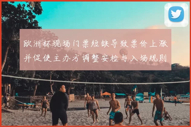 欧洲杯现场门票短缺导致票价上涨并促使主办方调整安检与入场规则