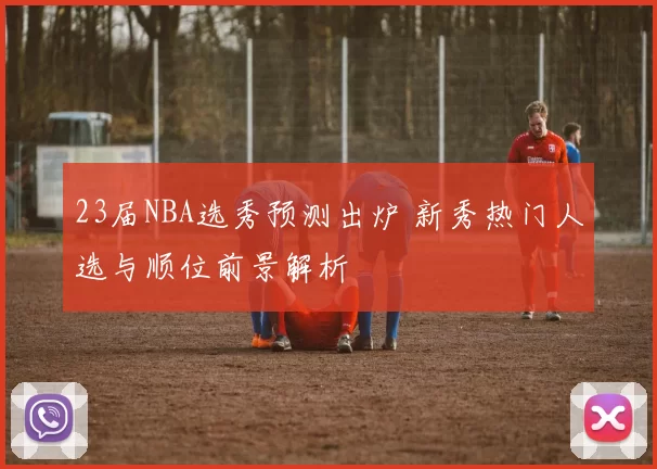 23届NBA选秀预测出炉 新秀热门人选与顺位前景解析