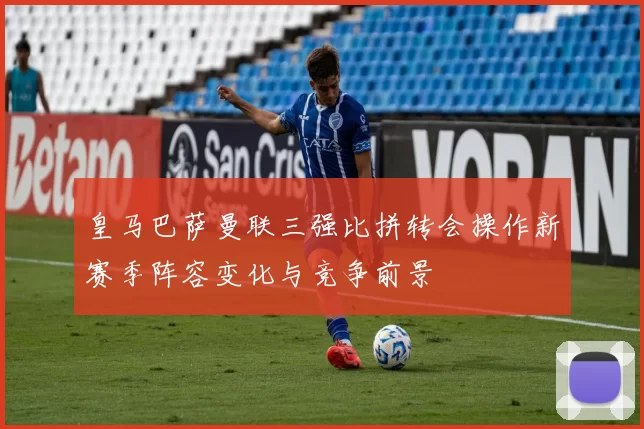 皇马巴萨曼联三强比拼转会操作新赛季阵容变化与竞争前景