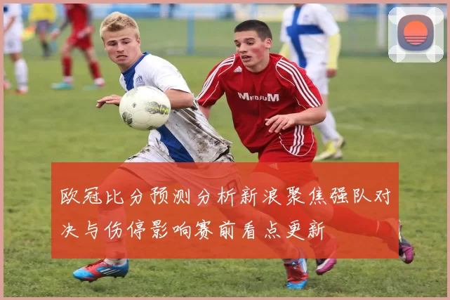 欧冠比分预测分析新浪聚焦强队对决与伤停影响赛前看点更新