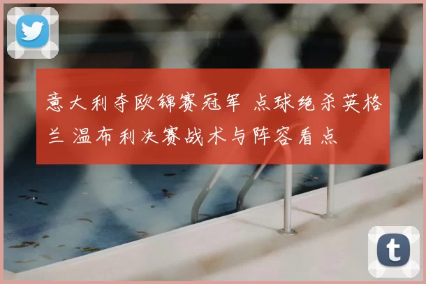 意大利夺欧锦赛冠军 点球绝杀英格兰 温布利决赛战术与阵容看点