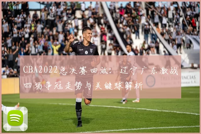 CBA2022总决赛回放：辽宁广东激战四场争冠走势与关键球解析