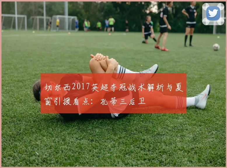 切尔西2017英超夺冠战术解析与夏窗引援看点：孔蒂三后卫