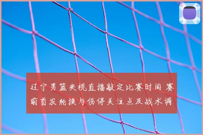 辽宁男篮央视直播敲定比赛时间 赛前首发轮换与伤停关注点及战术调整