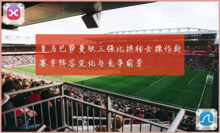 皇马巴萨曼联三强比拼转会操作新赛季阵容变化与竞争前景