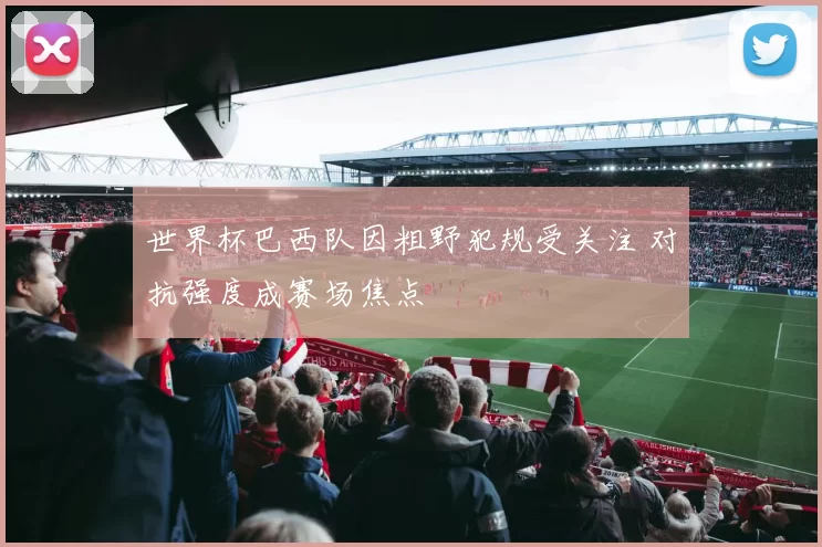 世界杯巴西队因粗野犯规受关注 对抗强度成赛场焦点