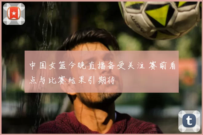 中国女篮今晚直播备受关注 赛前看点与比赛结果引期待