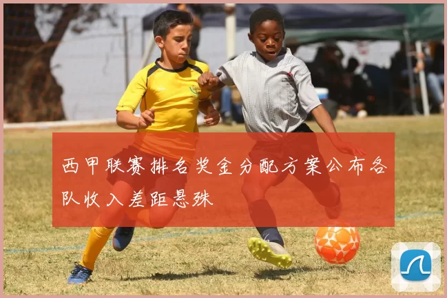 西甲联赛排名奖金分配方案公布各队收入差距悬殊