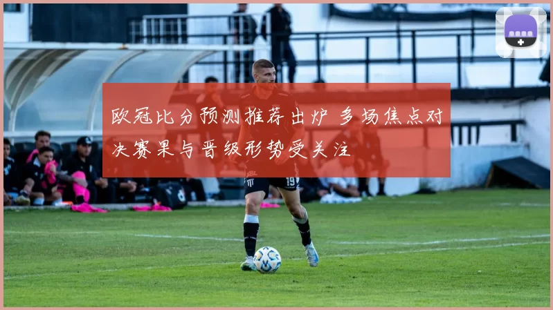 欧冠比分预测推荐出炉 多场焦点对决赛果与晋级形势受关注