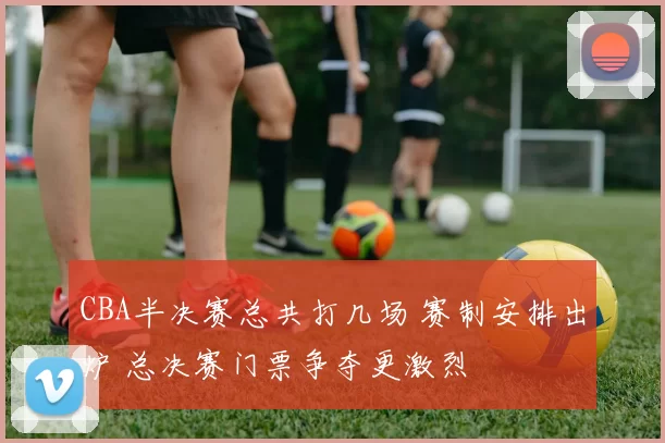 CBA半决赛总共打几场 赛制安排出炉 总决赛门票争夺更激烈