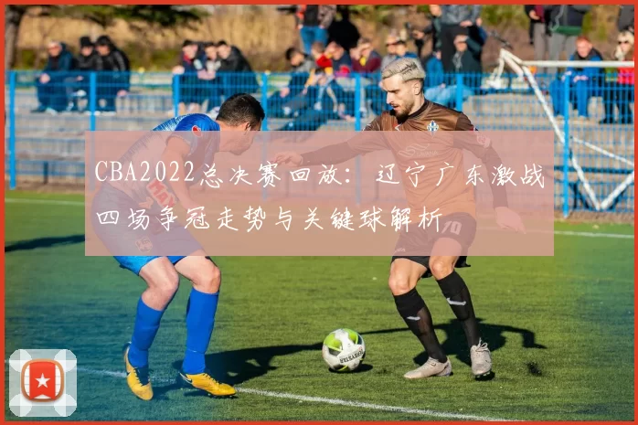 CBA2022总决赛回放：辽宁广东激战四场争冠走势与关键球解析