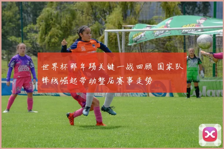 世界杯那年踢关键一战回顾 国家队锋线崛起带动整届赛事走势