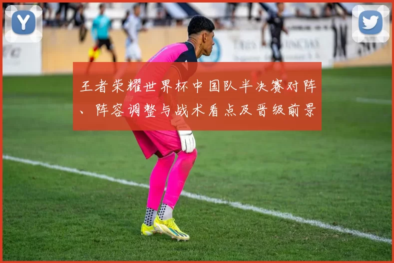 王者荣耀世界杯中国队半决赛对阵、阵容调整与战术看点及晋级前景