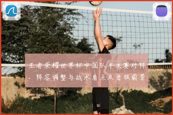王者荣耀世界杯中国队半决赛对阵、阵容调整与战术看点及晋级前景