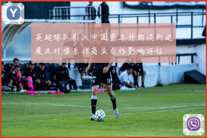 英超球队引入中国资本并购谈判进展及对俱乐部商业合作影响评估