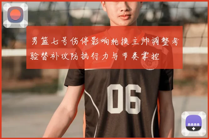 男篮七号伤停影响轮换主帅调整考验替补攻防执行力与节奏掌控