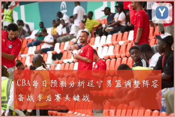 CBA每日预测分析辽宁男篮调整阵容备战季后赛关键战