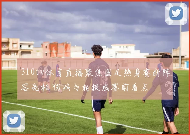 310tv体育直播聚焦国足热身赛新阵容亮相 伤病与轮换成赛前看点