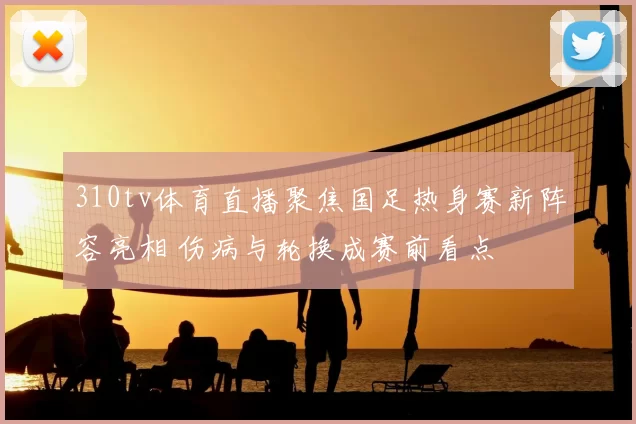 310tv体育直播聚焦国足热身赛新阵容亮相 伤病与轮换成赛前看点