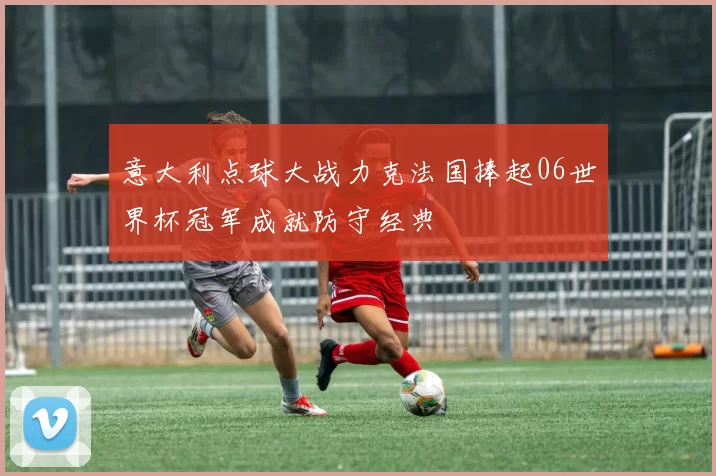 意大利点球大战力克法国捧起06世界杯冠军成就防守经典