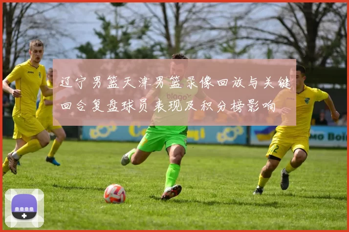 辽宁男篮天津男篮录像回放与关键回合复盘球员表现及积分榜影响