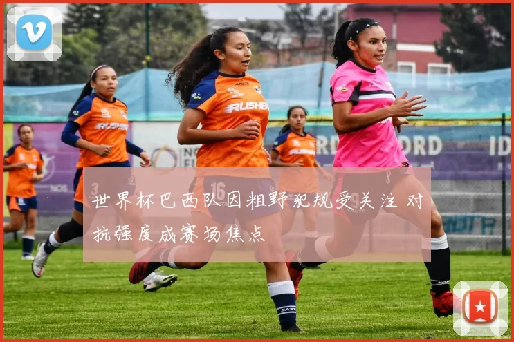 世界杯巴西队因粗野犯规受关注 对抗强度成赛场焦点