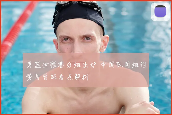男篮世预赛分组出炉 中国队同组形势与晋级看点解析