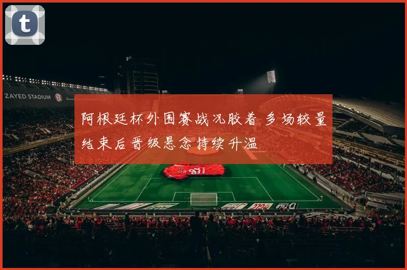 阿根廷杯外围赛战况胶着 多场较量结束后晋级悬念持续升温