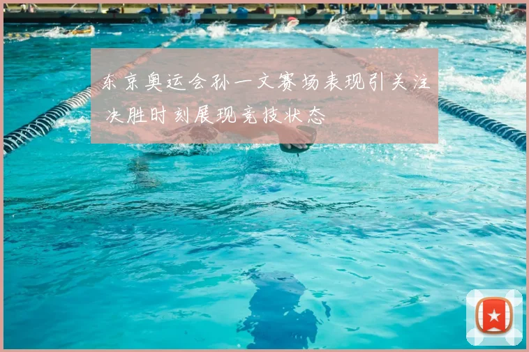 东京奥运会孙一文赛场表现引关注 决胜时刻展现竞技状态