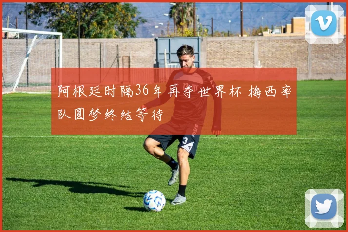 阿根廷时隔36年再夺世界杯 梅西率队圆梦终结等待
