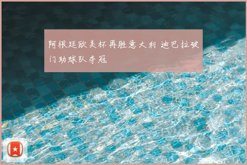 阿根廷欧美杯再胜意大利 迪巴拉破门助球队夺冠