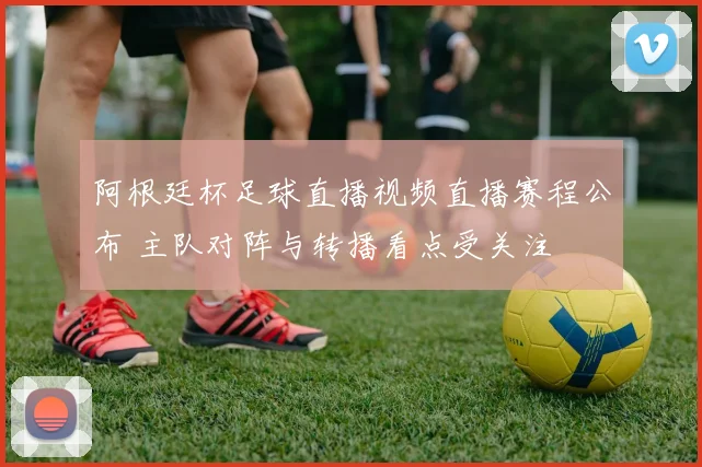 阿根廷杯足球直播视频直播赛程公布 主队对阵与转播看点受关注