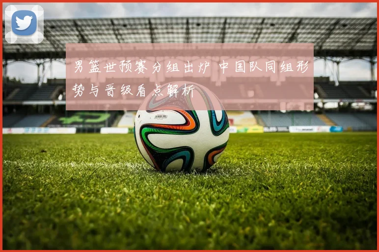 男篮世预赛分组出炉 中国队同组形势与晋级看点解析