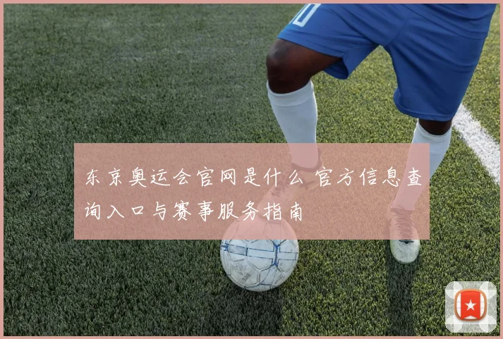 东京奥运会官网是什么 官方信息查询入口与赛事服务指南
