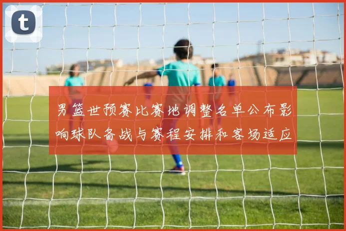男篮世预赛比赛地调整名单公布影响球队备战与赛程安排和客场适应