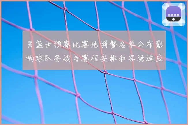 男篮世预赛比赛地调整名单公布影响球队备战与赛程安排和客场适应