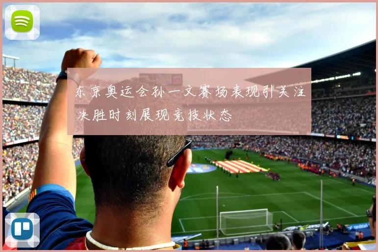 东京奥运会孙一文赛场表现引关注 决胜时刻展现竞技状态