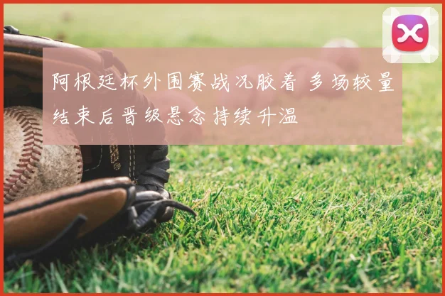 阿根廷杯外围赛战况胶着 多场较量结束后晋级悬念持续升温